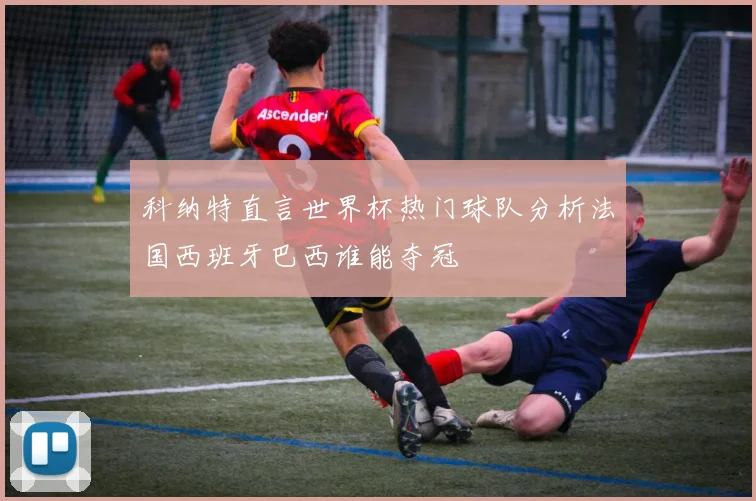 科纳特直言世界杯热门球队分析法国西班牙巴西谁能夺冠