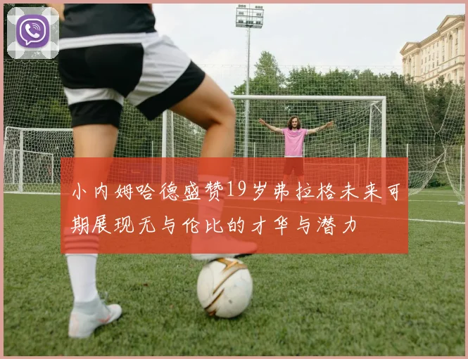 小内姆哈德盛赞19岁弗拉格未来可期展现无与伦比的才华与潜力
