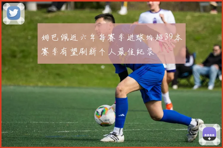 姆巴佩近六年每赛季进球均超39本赛季有望刷新个人最佳纪录