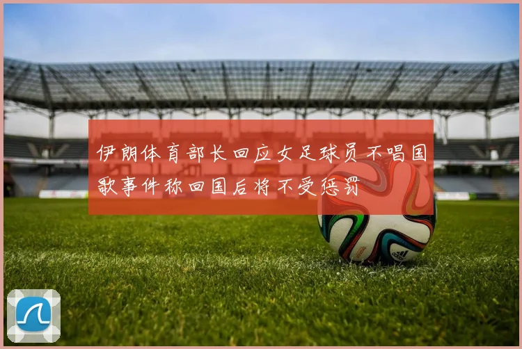 伊朗体育部长回应女足球员不唱国歌事件称回国后将不受惩罚