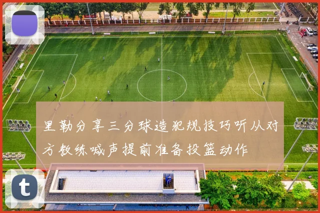 里勒分享三分球造犯规技巧听从对方教练喊声提前准备投篮动作