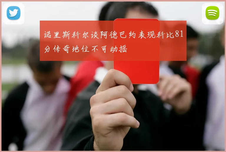 诺里斯科尔谈阿德巴约表现科比81分传奇地位不可动摇