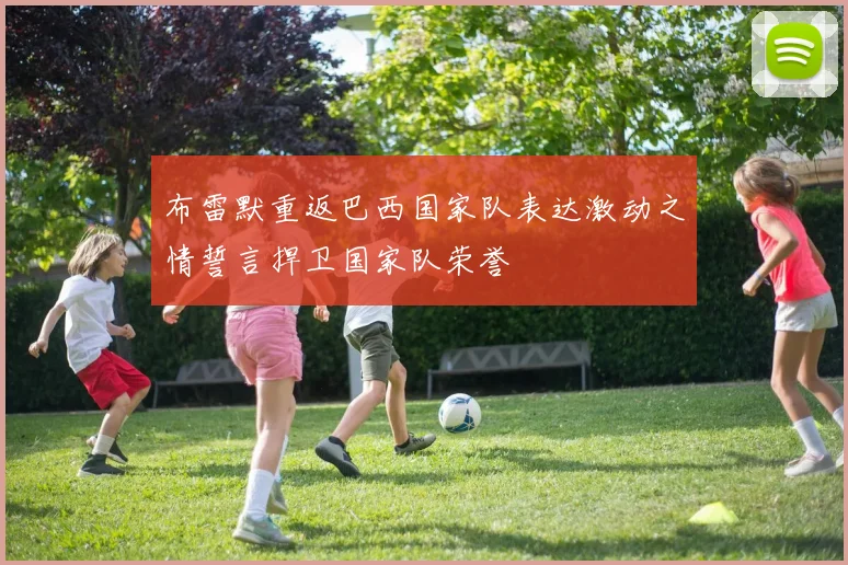 布雷默重返巴西国家队表达激动之情誓言捍卫国家队荣誉