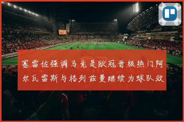 塞雷佐强调马竞是欧冠晋级热门阿尔瓦雷斯与格列兹曼继续为球队效力
