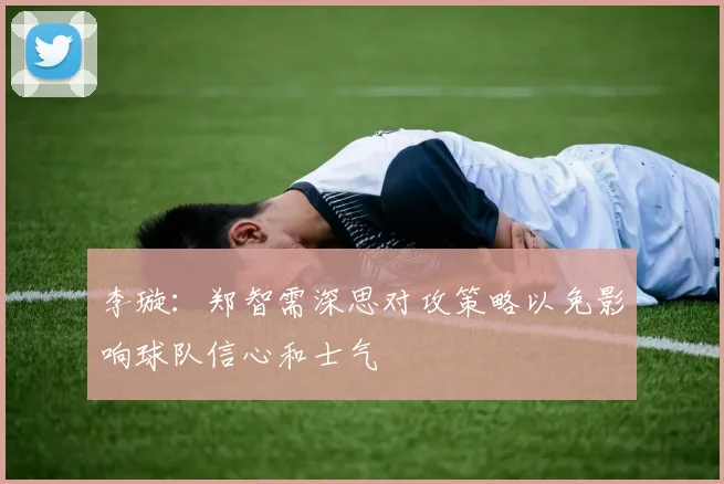 李璇：郑智需深思对攻策略以免影响球队信心和士气