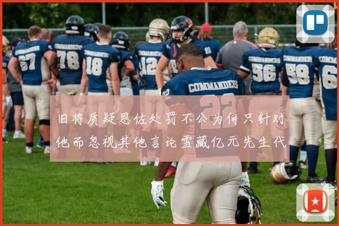 旧将质疑恩佐处罚不公为何只针对他而忽视其他言论雪藏亿元先生代价过于沉重