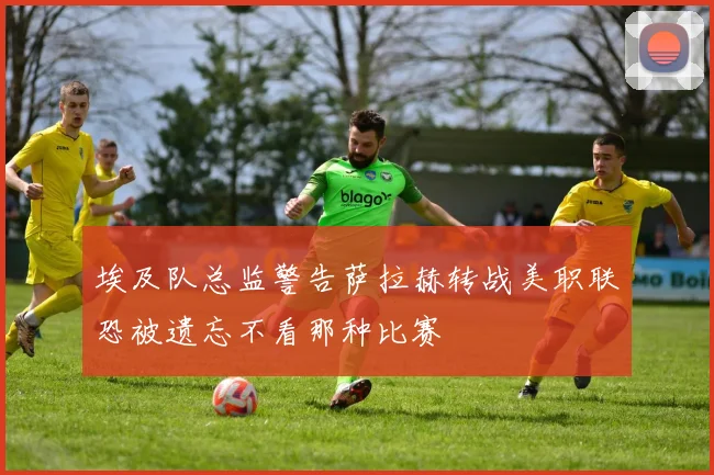 埃及队总监警告萨拉赫转战美职联恐被遗忘不看那种比赛