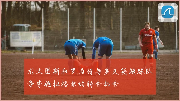 尤文图斯和罗马将与多支英超球队争夺施拉格尔的转会机会