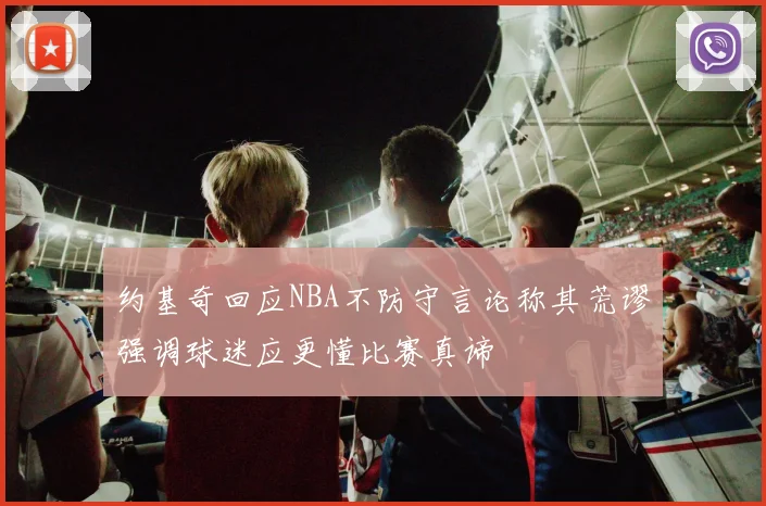 约基奇回应NBA不防守言论称其荒谬强调球迷应更懂比赛真谛